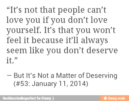 "It's not that people can't
love you if you don't love
yourself. It's that you won't
feel it because itll always
seem like you don't deserve
But It's Not a Matter of Deserving