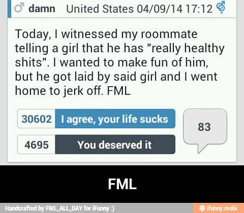 I damn United States 04/09/14 17:12 É
Today, I witnessed my roommate
telling a girl that he has "really healthy
shits". I wanted to make fun of him,
but he got laid by said girl and I went
home to jerk off. FML
EJ I agree, your life sucks
83 - FML
