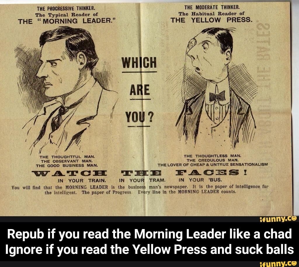 The Typical Reader of The Habitual Reader of
THE "MORNING LEADER." THE YELLOW PRESS.
É
THE THOUGHTFUL MAN. THE THOUGHTLESS MAN.
THE OBSERVANT MAN. THE OREDULOUS MAN.
THE GOOD BUSINESS MAN. THE LOVER OF CHEAP UNTRUE SENSATIONALISM
WATCH TEE FACTS!
IN YOUR TRAIN. IN YOUR TRAM. IN YOUR 'BUS.
You will find that the MORNING LEADER is the business man's newspaper. It is the paper of intelligence for
the intelligent. The paper of Progress. Every line in the MORNING LEADER counts.
Repub if you read the Morning Leader like a chad
Ignore if you read the Yellow Press and suck balls - Repub if you read the Morning Leader like a chad Ignore if you read the Yellow Press and suck balls
