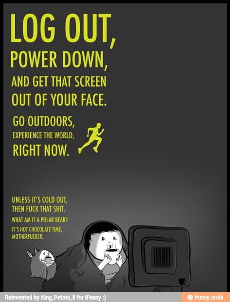 LOG OUT,
POWER DOWN,
AND GET THAT SCREEN
OUT OF YOUR FACE.
GO OUTDOORS,
EXPERIENCE THE WORLD,
BK
RIGHT NOW.
THEN FUCK THAT SHIT.
WHAT AM 12 A POLAR BEAR?
8
e