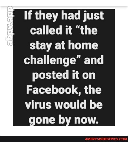 If they had just called it "the stay at home
challenge" and
posted it on
Facebook, the virus would be
gone by now.