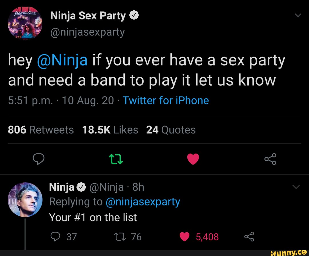 Ninja Sex Party @
@ninjasexparty
hey @Ninja if you ever have a sex party and need a band to play it let us know p.m. 10 Aug. 20 - Twitter for iPhone
806 Reitweets 18.5K Likes 24 Quotes
Ninja@ @Ninja-
Replying to @ninjasexparty
Your #1 on the list
37 76 5,408