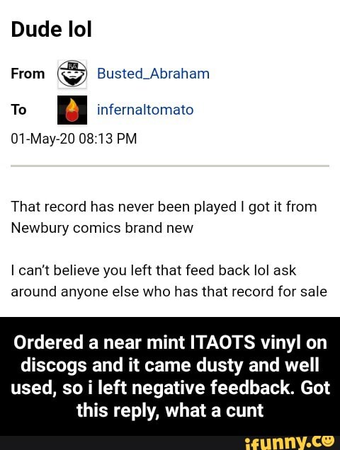 Dude lol
From
S Busted Abraham
To
a infernaltomato
01-May-20 08:13 PM
That record has never been played I got it from
Newbury comics brand new
Icant believe you left that feed back lol ask
around anyone else who has that record for sale
Ordered a near mint ITAOTS vinyl on
discogs and it came dusty and well
used, so i left negative feedback. Got
this reply, what a cunt - Ordered a near mint ITAOTS vinyl on discogs and it came dusty and well used, so i left negative feedback. Got this reply, what a cunt