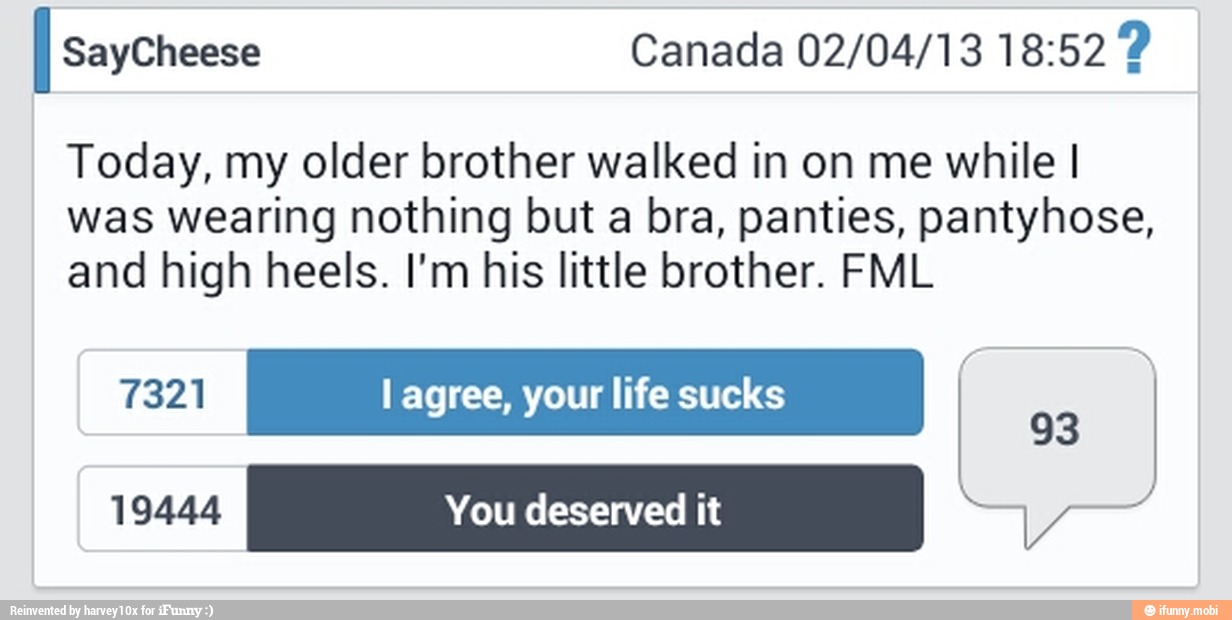 I saycheese Canada 02/04/13 18:52 Today, my older brother walked in on me while I
was wearing nothing but a bra, panties, pantyhose,
and high heels. I'm his little brother. FML
I