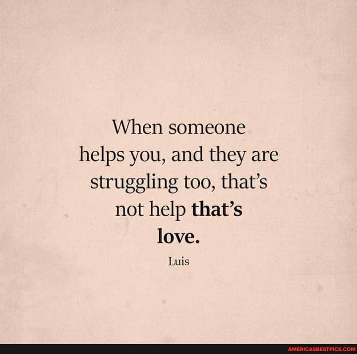When someone helps you, and they are struggling too, that's not help that's love.
Luis