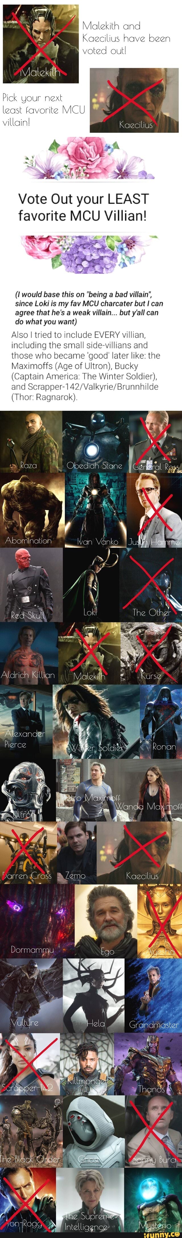 Malekith and
Keecilius have been
voted out.
Pick your next
least favorite MCU
villain!
Kaecilius
Me
Vote Out your LEAST favorite MCU Villian!
(I would base this on "being a bad villain", since Loki is my fav MCU charcater but can agree that he's a weak villain... but y'all can do what you want)
Also I tried to include EVERY villian, including the small side-villians and those who became 'good' later like: the
Maximoffs (Age of Ultron), Bucky
(Captain America: The Winter Soldier), crapper and
(Thor: Ragnarok).
i -
Raza
Abomination Wan Vanko
Aldrich Killian
Pierce
Darren Cross Kaecilius