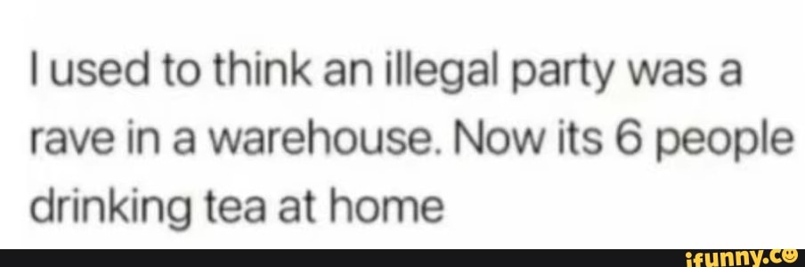 used to think an illegal party was a rave in a warehouse. Now its 6 people drinking tea at home