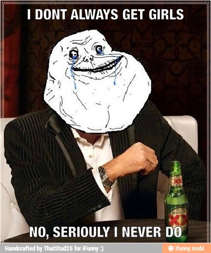 I DONT ALWAYS GET GIRLS
NO, SERIOULY I NEVER
D