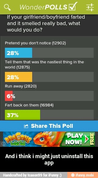 If your girlfriend/boytriend farted
and it smelled really bad, what
would you do?
Pretend you don't notice (12902)
Tell them that was the nastiest thing in the
world (12875)
Fart back on them (16984)
And i think i might just uninstall this
app - And i think i might just uninstall this app