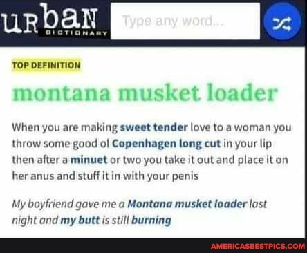 urbaN
TOP DEFINITION
montana musket loader
When you are making sweet tender love to a woman you throw some good ol Copenhagen long cut in your lip then after a minuet or two you take it out and place it on her anus and stuff it in with your penis
My boyfriend gave me a Montana musket loader last night and my butt is still burning