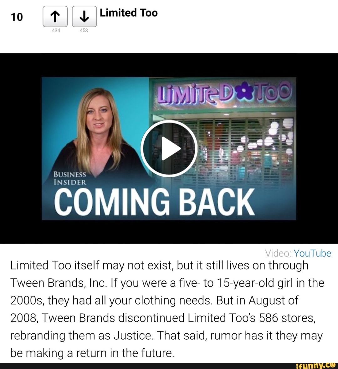 10
CA I
BUSINESS
COMING
BACK
Limited Too itself may not exist, but it still lives on through
Tween Brands, Inc. If you were
a
five- to 15-year-old girl in the
2000s, they had all your clothing needs. But in August of
2008, Tween Brands discontinued Limited Too's 586 stores,
rebranding them as Justice. That said, rumor has it they may
be making a return in the future.