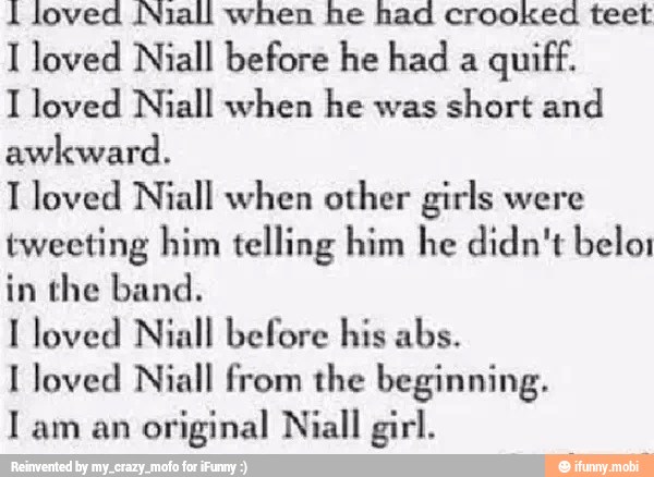 1 loved Niall when he had crooked teet
I loved Niall before he had a
quiff.
I loved Niall when he was
short and
awkward.
T loved Niall when other girls were
tweeting him telling him he didn't belo;
in the band.
I loved Niall before his abs.
I loved Niall from the beginning.
I am an
original Niall girl.