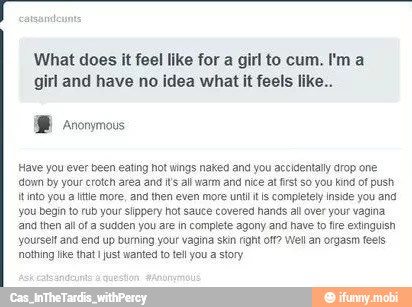 What does it feel like for a girl to cum. I'ma
girl and have no idea what it feels like..
Have you ever been ealing hot wings naked and you accidentally drop one
'down by your crotch area and i's all warm and nice at fist so you kind of push
tinto you a file more, and then even more untl it's completely inside you and
you begin to rub your slippery hot sauce covered hands all over your vagina
and then all of a sudden you are in complete agony and have to tre extinguish
yourself ana end up burning your vagina skin right off? Well an orgasm feels
'othing ike that just wanted to tel you a story
