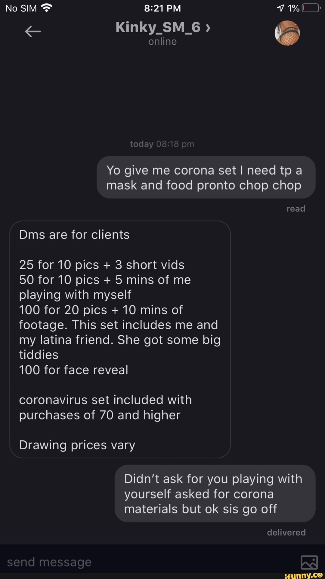 Yo give me corona set I need tp a
mask and food pronto chop chop
Dms are for clients
25 for 10 pics 3 short vids
50 for 10 pics 5 mins of me
playing with myself
100 for 20 pics 10 mins of
footage. This set includes me and
my latina friend. She got some big
tiddies
100 for face reveal
coronavirus set included with
yourself asked for corona