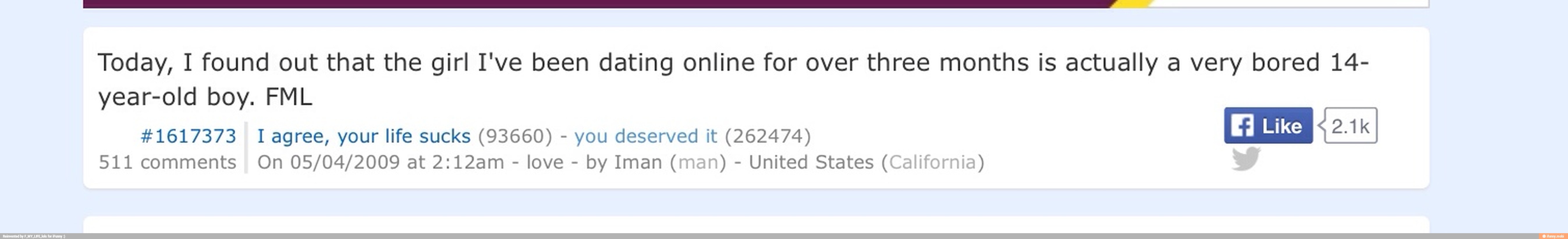 Today, I found out that the girl I've been dating online for over three months is actually a very bored 14-
year-old boy. FML
#1617373 Iagree, your life sucks (93660) you deserved it (262474)
511 comments On 05/04/2009 at 2:12am
love
United States (California)