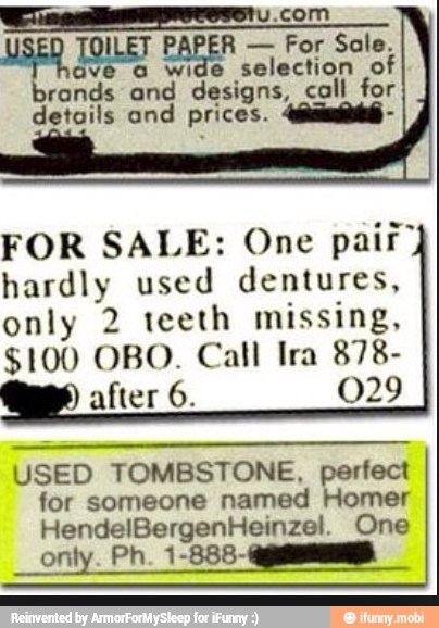 com
USED TOILET PAPER For Sale.
ave a wide
selection nt
brands and designs, call f or
details and prices.
FOR SALE: One pair"
hardly used dentures,
only 2 teeth missing,
$100 OBO. Call Ira 878-
after 6. 029
USED TOMBSTONE, perfect
for someone named Homer
HendelBergenHeinzel. One