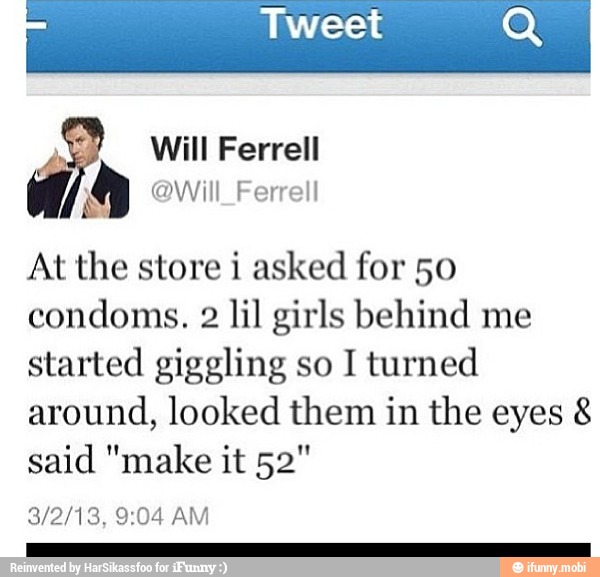 Will Ferrell
@Will_Ferrell
At the store i asked for 50
condoms. 2 lil girls behind me
started giggling so I turned
around, looked them in the eyes 8
said "make it 52"