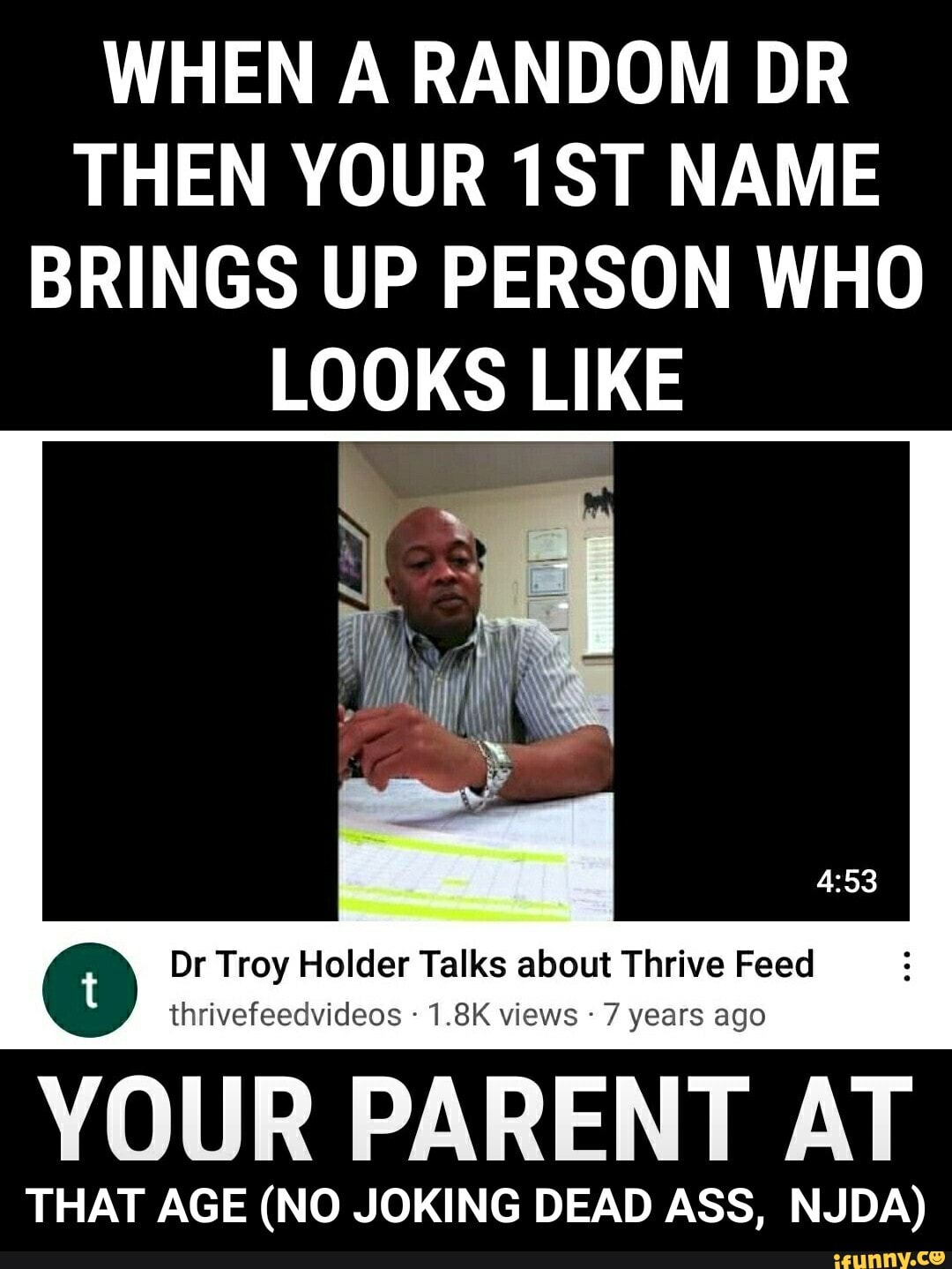 WHEN A RANDOM DR THEN YOUR TST NAME BRINGS UP PERSON WHO LOOKS LIKE
Dr Troy Holder Talks about Thrive Feed
thrivefeecvideos 1.8K views years ago
YOUR PARENT AT
THAT AGE (NO JOKING DEAD ASS, NJDA) - THAT AGE (NO JOKING DEAD ASS, NJDA)