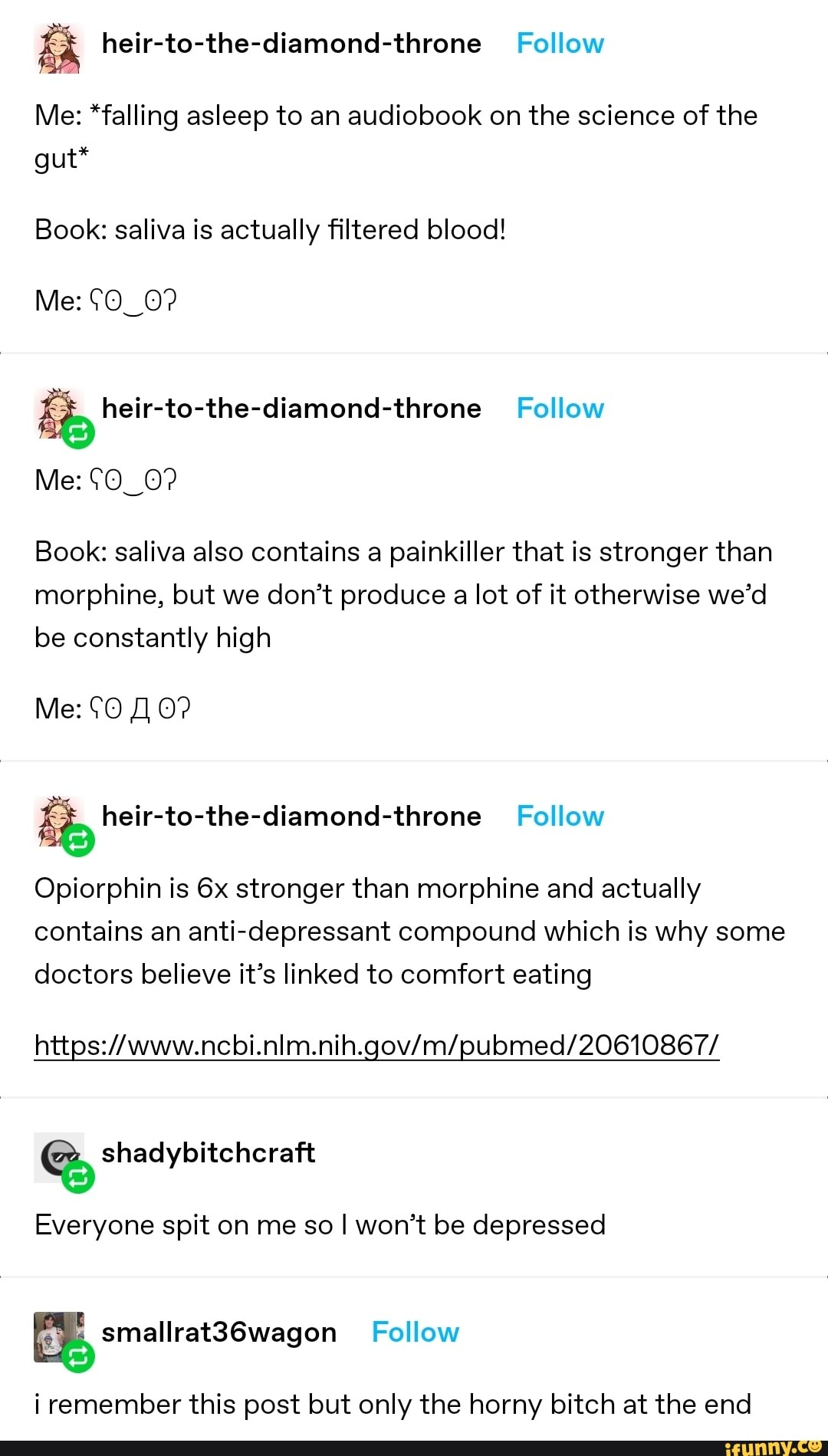 Me: *falling asleep to an audiobook on the science of the gut*
Book: saliva is actually filtered blood!
Me: heir-to-the-diamond-throne Follow
Me: CO_0?
Book: saliva also contains a painkiller that is stronger than morphine, but we don't produce a lot of it otherwise we'd be constantly high
Me: 0?
Opiorphin is stronger than morphine and actually contains an anti-depressant compound which is why some doctors believe it's linked to comfort eating
Everyone spit on me so I won't be depressed
i remember this post but only the horny bitch at the end