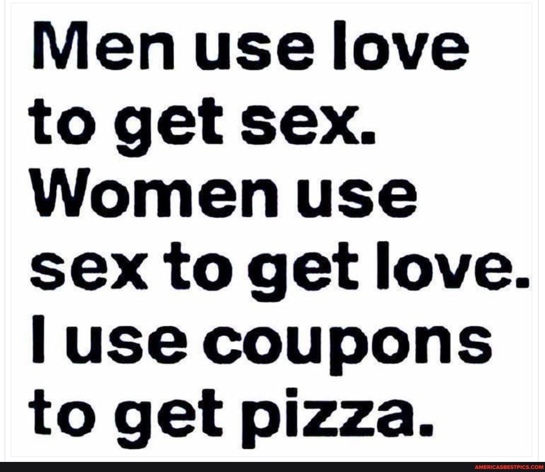 Men Use Love To Get Sex Women Use Sex To Get Love Use Coupons To Get Pizza America S Best
