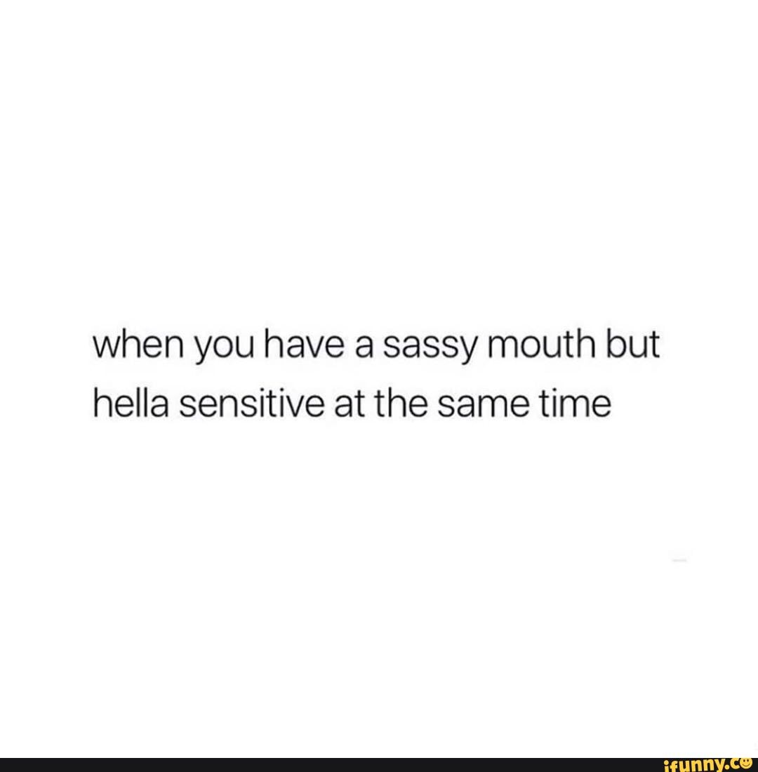 when you have a sassy mouth but
hella sensitive at the same time