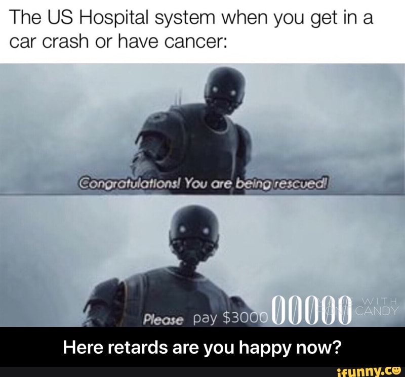 The US Hospital system when you get in a
car crash or have cancer:
Here retards are you happy now? - Here retards are you happy now?