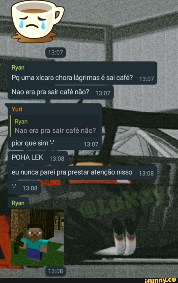 Ryan
Pq uma xícara chora lágrimas é sai café? 1307
Nao era pra sair café não? 1307
Yuri
Ryan
Nao era pra sair café não? pior que sim
POHA LEK 1308
eu nunca parei pra prestar atenção nisso 1308
Ryan
1308