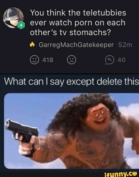 R You think the teletubbies
Ya ever watch porn on each
other's tv stomachs?
What can I say except delete this