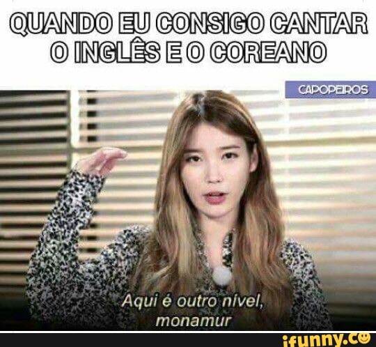QUANDO EU CONSIGO CANTAR
O INGLÊS E O COREANO
Aqui é outro nível,
monamur