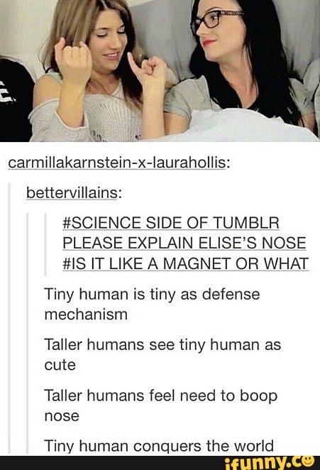 #SCIENCE SIDE OF TUMBLR
PLEASE EXPLAIN ELISE’S NOSE
#IS IT LIKE A MAGNET OR WHAT
Tiny human is tiny as defense
mechanism
Taller humans see tiny human as
Taller humans feel need to boop
nose
Tiny human conquers the world