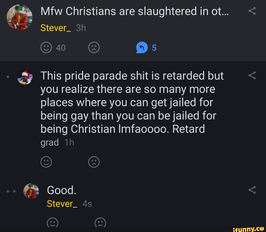 fa Mfw Christians are slaughtered in ot... This pride parade shit is retarded but
you realize there are so many more
places where you can get jailed for
being gay than you can be jailed for
being Christian Imfaoooo. Retard
grad