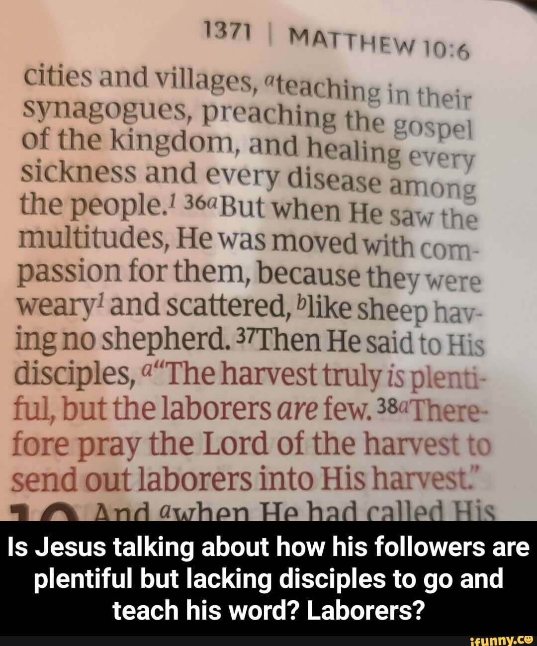 1371 MAT THEW
Cities and villages, "teaching in their synagogues, preaching the on of the kingdom, and healing every sickness and every disease amon.
the people.! But when He saw the multitudes, He was moved with cor, passion for them, because they were weary! and scattered, like sheep hay ing no shepherd. 37Then He said to His disciples, ""The harvest truly is plenti ful, but the laborers are few. 38There- fore pray the Lord of the harvest to send out laborers into His harvest.'
Amd
Is Jesus talking about how his followers are
plentiful but lacking disciples to go and teach his word? Laborers? - Is Jesus talking about how his followers are plentiful but lacking disciples to go and teach his word? Laborers?