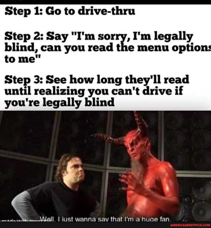 Step 1: Go to drive-thru
Step 2: Say "I'm sorry, I'm legally blind, can you read the menu option: to me"
Step 3: See how long they'll read until realizing you can't drive if you're legally blind