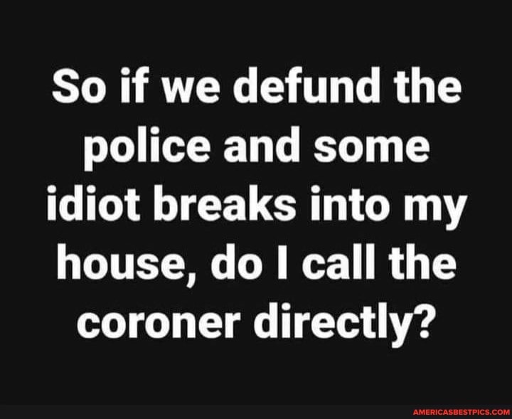 So if we defund the police and some idiot breaks into my house, do I call the coroner directly?