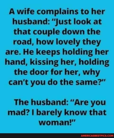 A wife complains to her husband: "just look at that couple down the road, how lovely they
are. He keeps holding her hand, kissing her, holding the door for her, why can't you do the same?"
The husband: "Are you mad? barely know that woman!"