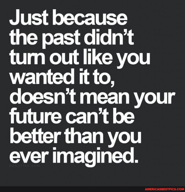 Just because
the past didn't
tum out like you wanted it to, doesn't mean your future can't be better than you ever imagined.