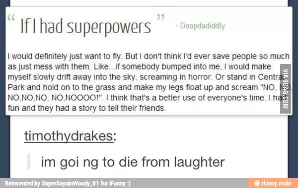 If I had superpowers
I would definitely just want to fly. But I don't think I'd ever save people so much
as just mess with them. Like._.if somebody bumped into me, I would make
myself slowly drift away into the sky. screaming in horror. Or stand in Centra
Park and hold on to the grass and make my legs float up and scream "NO
I
think that's a better use of everyone's time. I hã
fun and they had a story to tell their friends
TEE
timothydrakes:
im goi ng to die from laughter