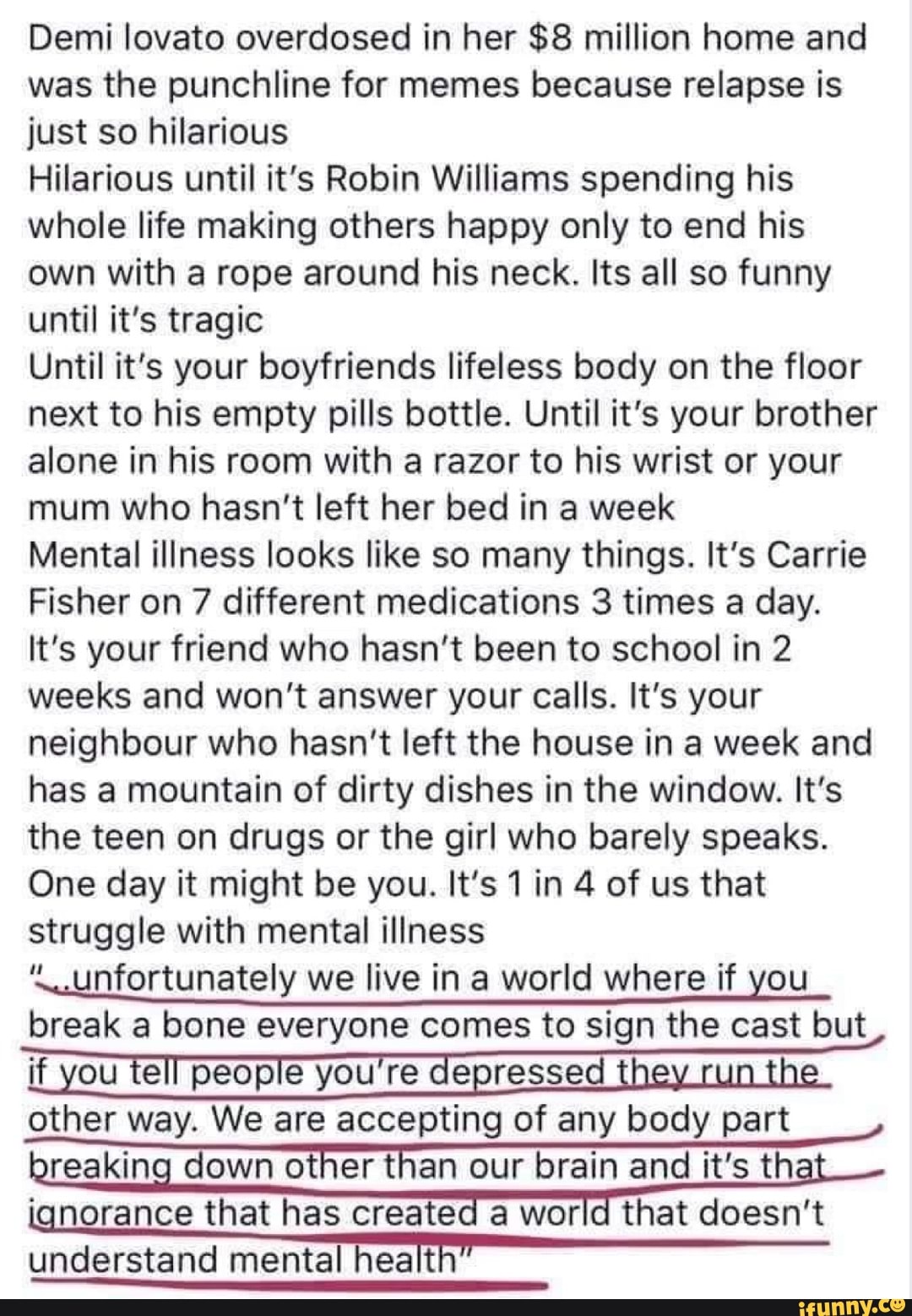 Demi lovato overdosed in her $8 million home and was the punchline for memes because relapse is just so hilarious
Hilarious until it's Robin Williams spending his whole life making others happy only to end his own with a rope around his neck. Its all so funny until it's tragic
Until it's your boyfriends lifeless body on the floor next to his empty pills bottle. Until it's your brother alone in his room with a razor to his wrist or your mum who hasn't left her bed in a week
Mental illness looks like so many things. It's Carrie
Fisher on 7 different medications 3 times a day.
It's your friend who hasn't been to school in 2 weeks and won't answer your calls. It's your neighbour who hasn't left the house in a week and has a mountain of dirty dishes in the window. It's the teen on drugs or the girl who barely speaks.
One day it might be you. It's 1 in 4 of us that struggle with mental illness
'\.unfortunately we live in a world where if you
break a bone everyone comes to sign the cast but
other way. We are accepting of any body part reaking down other than our brain and it's th ignorance that has created a world that doesn't
understand mental health"