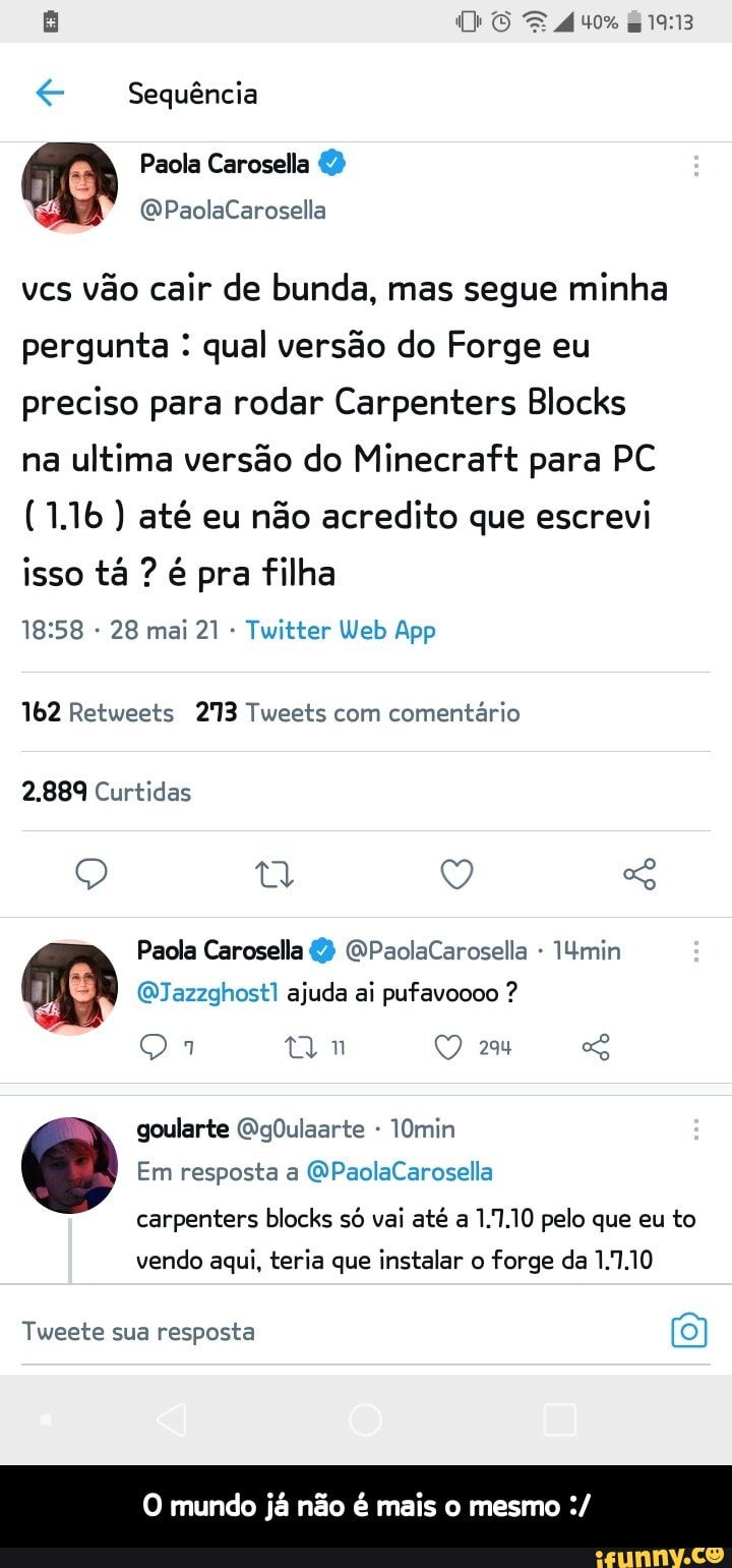DE
TAS-
Sequência
vcs vão cair de bunda, mas segue minha pergunta : qual versão do Forge eu preciso para rodar Carpenters Blocks na ultima versão do Minecraft para PC
(1.1b ) até eu não acredito que escrevi isso tá ? é pra filha
28 mai Twitter web App
162 Retweets 213 Tweets com comentário
2.889 Curtidas
Paola Carosella GPaolaCarosella min
(QJazzghost1 ajuda ai pufavoooo ?
tm
Em resposta a QPaolaCarosella
O goularte QgOulaarte min
carpenters blocks só vai até a 1.1.10 pelo que eu to vendo aqui, teria que instalar o forge da 1.7.10
Tweete sua resposta
mundo já não é mais o mesmo - O mundo já não é mais o mesmo :/