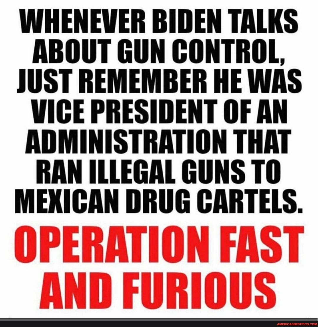 WHENEWER BIDEN TALKS ABOUT GUN CONTROL,
JUST REMEMBER HE WAS VICE PRESIDENT OF AN ADMINISTRATION THAT RAN ILLEGAL GUNS TO MEXICAN DRUG CARTELS.
OPERATION FAST AND FURIOUS