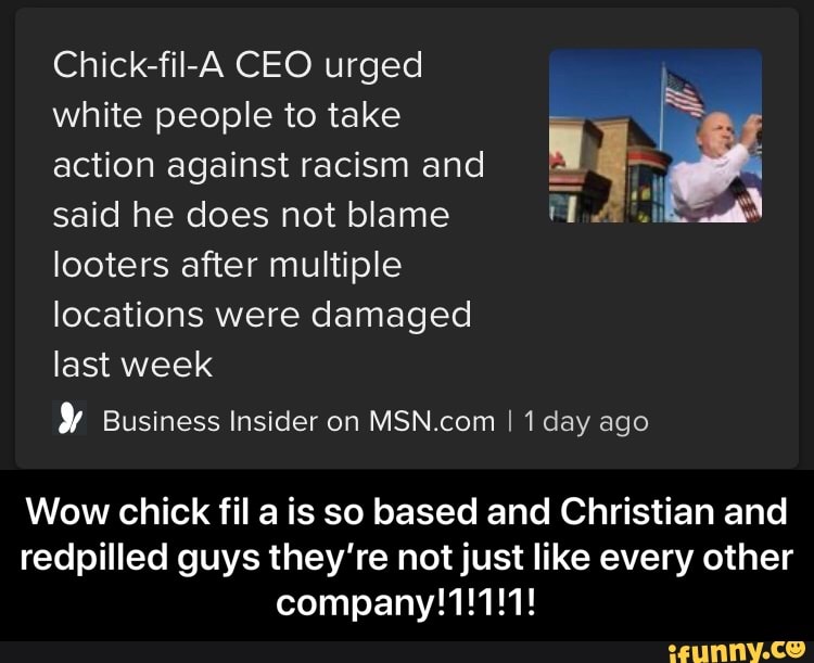 Chick-fil-A CEO urged
white people to take
action against racism and
said he does not blame a) AP)
looters after multiple
locations were damaged
last week
Y Business Insider on MSN.com I 1 day ago
Wow chick fil a is so based and Christian and
redpilled guys they're not just like every other
company!1!1!1! - Wow chick fil a is so based and Christian and redpilled guys they’re not just like every other company!1!1!1!