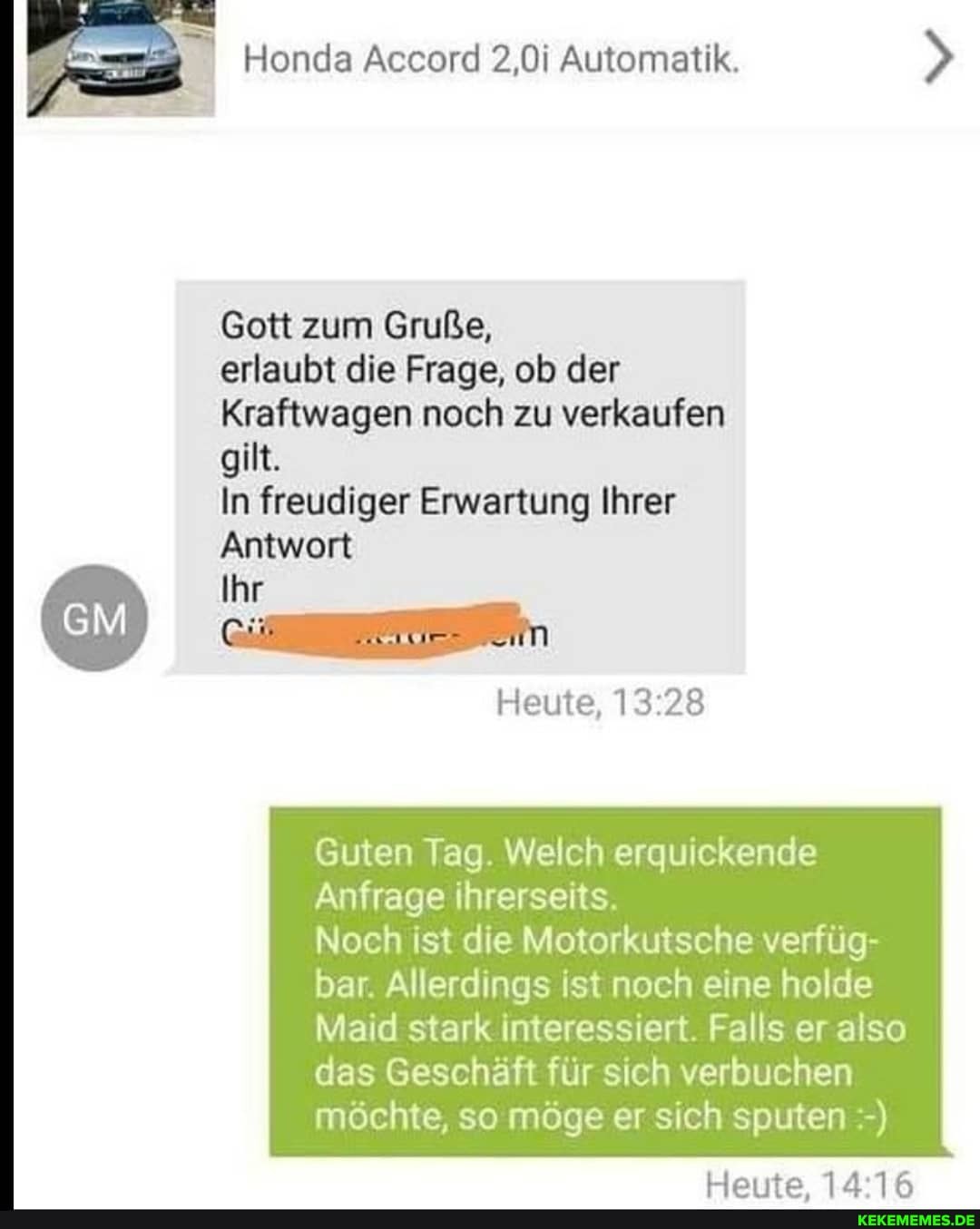 } Honda Accord 2,0i Automatik.
Gott zum Gruße,
erlaubt die Frage, ob der
Kraftwagen noch zu verkaufen gilt.
In freudiger Erwartung Ihrer
Antwort
Ihr
Heute,
Guten Tag. Welch erquickende
Anfrage ihrerseits.
Noch ist die Motorkutsche verfüg-
bar. Allerdings ist noch eine holde
Maid stark interessiert. Falls er also das Geschäft für sich verbuchen möchte, so möge er sich sputen
Harrta