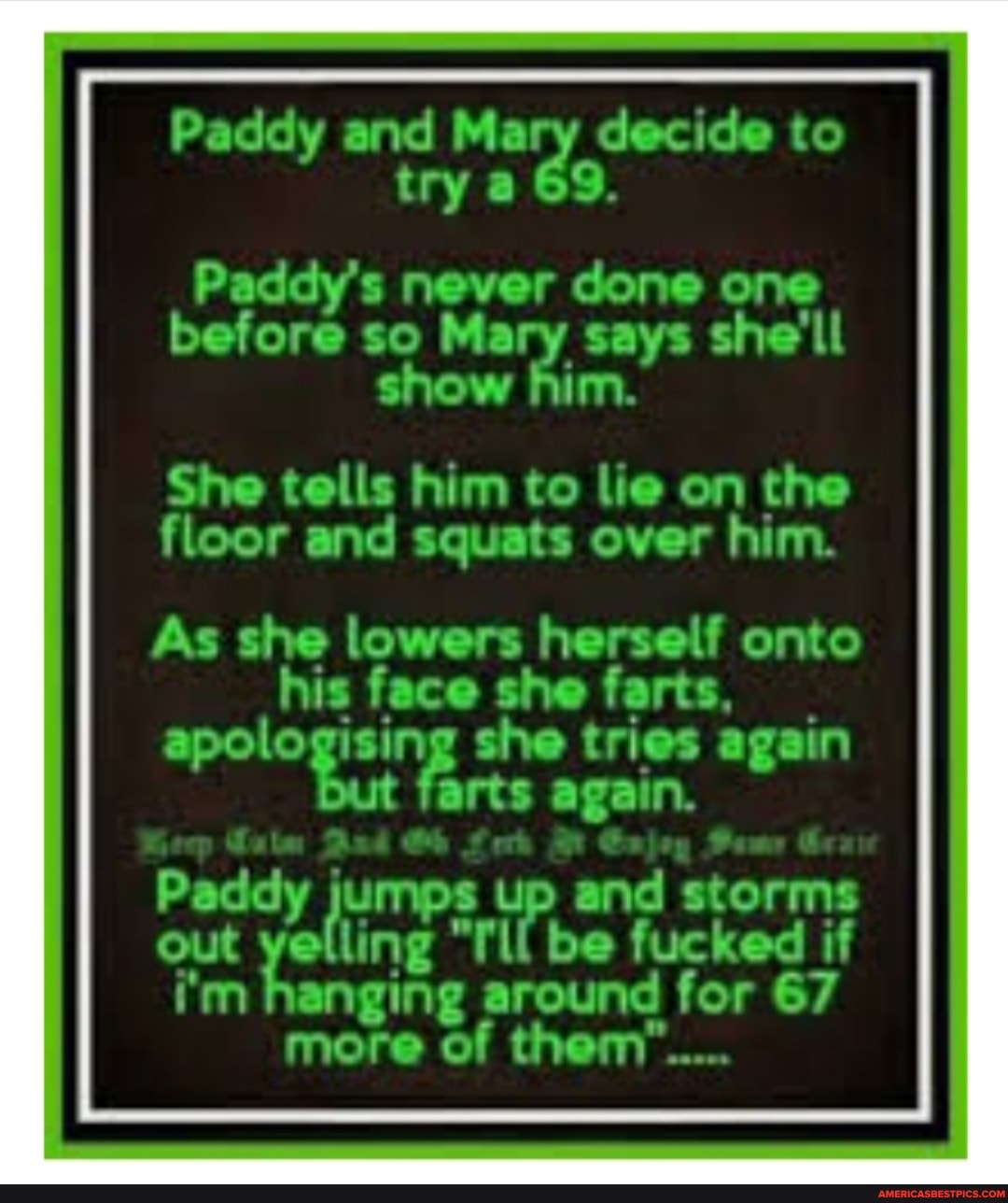 Paddy and decide to try a 69.
Paddy's never done one
before so Mary says she'll show him.
She tells him to lie on the floor and squats over him.
As she lowers herself onto face farts, apologising she tries again
But farts again.
Paddy jumps up and storms
out yelling "TU be fucked if
i'm hanging around for 67 more of them"