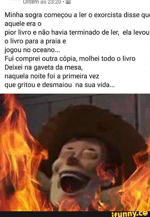 Minha sogra começou a ler o exorcista disse qu
aquele era o
pior livro e não havia terminado de ler, ela levou
o livro para a praia e
jogou no oceano...
Fui comprei outra cópia, molhei todo
o livro
Deixei na gaveta da mesa,
naquela noite foi a primeira vez
que gritou e desmaiou na sua vida...
