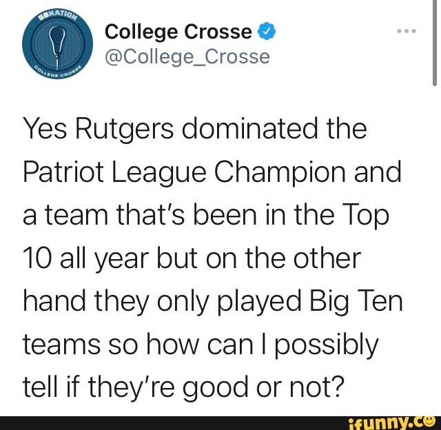 College Crosse @
Yes Rutgers dominated the
Patriot League Champion and a team that's been in the Top
10 all year but on the other hand they only played Big Ten teams so how can I I possibly tell if they're good or not?