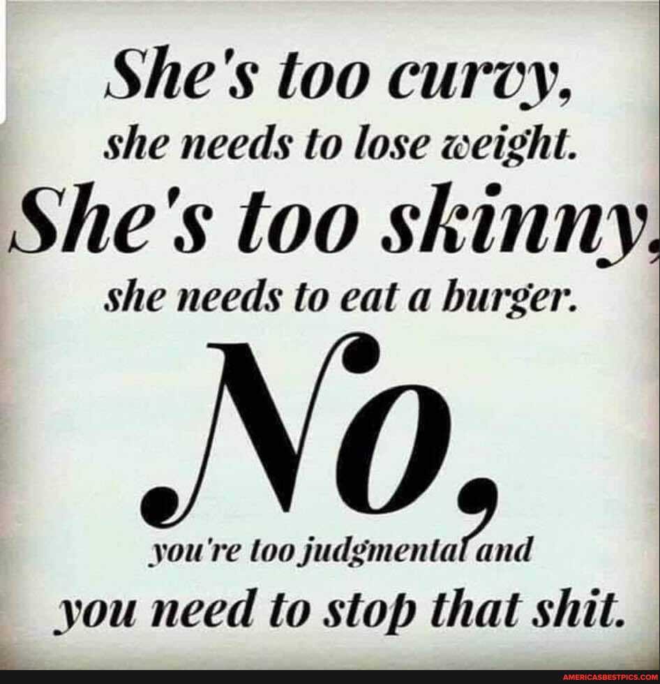 She's too curvy,
she needs to lose weight.
She's too skinny,
she needs to eat a burger.
you're loo judgmenta and
you need to stop that shit.