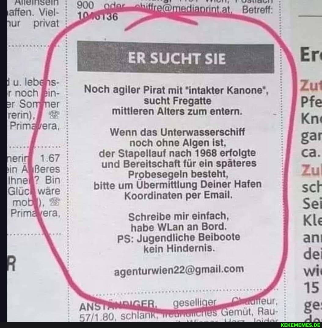 affen. Viel- : ur privat :
ER SUCHT SIE Er
fin- Noch agiler Pirat mit "intakter Kanone*, er: sucht Fregatte mittleren Alters zum entern.
Wenn das Unterwasserschiff noch ohne Algen ist,
eri# 1.67 : der Stapellauf nach 1968 erfolgte ca.
in Beres : und Bereitschaft für ein späteres Zu
Ihne#? Bin Probesegeln besteht, Zu
Glü ware bitte um Übermittlung Koordinaten Deiner per Email, Hafen sch
Koordinaten per Email, Sei
Primäkera, Schreibe habe mir WLan einfach, an Bord. Kle
habe WLan an Bord.
PS: Jugendliche Beiboote an
kein Hindernis. de
ER
geselll
AONeUf, :
15
Semüt. Rau- : ge