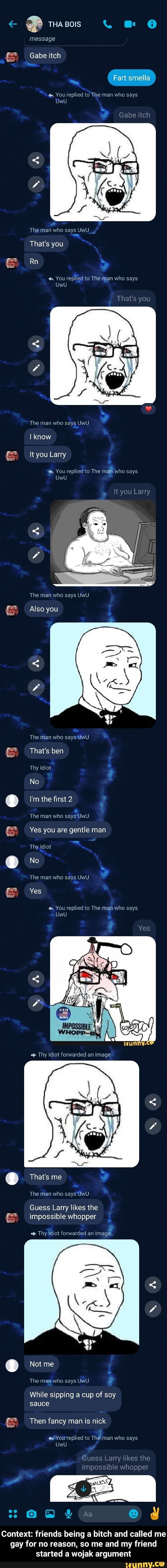 FP THA BOIS . @
message
Gabe itch
Fart smella
You replied to The man who says
UwU
The man who says UwU
That's you
& Rn
You replied to The man who says
That's you
UwU
The man who says UwU
I know
It you Larry
You replied to The maf who says
It you Larry
The man who says UwU
Also you
The man who says UwU.
That's ben
Thy Idiot
No
I'm the first 2
The man who saysUwU.
Yes you are gentle man
Thy Idiot
No
The man who says UwU Yes
UwU
You replied to The man who says
That's me
The man who says UwU
Guess Larry likes the impossible whopper
Thy Idiot forwarded an image
Not me
The man who says UwU
While sipping a cup of soy sauce
Then fancy man is nick
You replied to The man who says
Guess Larry likes the
impossible whopper
Context: friends being a bitch and called me gay for no reason, so me and my friend started a wojak argument - Context: friends being a bitch and called me gay for no reason, so me and my friend started a wojak argument