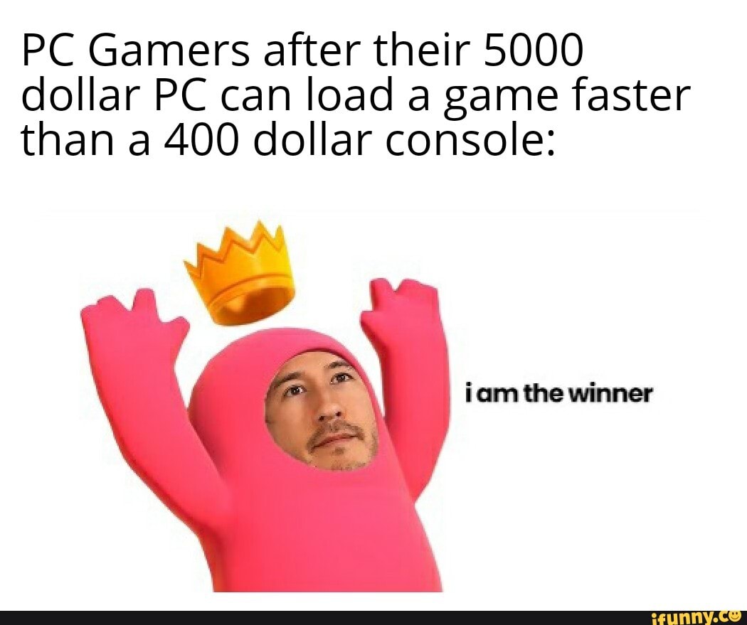 PC Gamers after their 5000 dollar PC can load a game faster than a 400 dollar console:
iam the winner