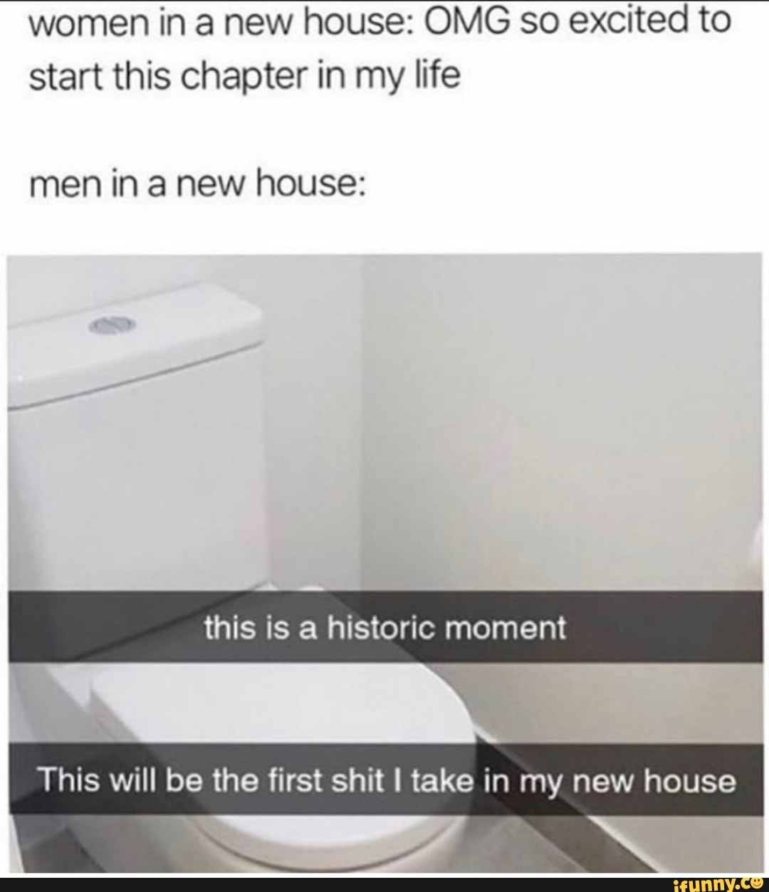 women in a new house: OMG so excited to
start this chapter in my life
men in a new house:
This will be the first shit I take in my new house